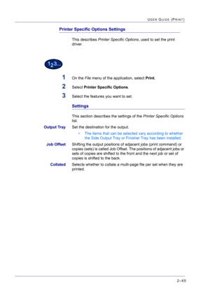 Page 2292–65
USER GUIDE (PRINT)
Printer Specific Options Settings
This describes Printer Specific Options, used to set the print 
driver.
1On the File menu of the application, select Print.
2Select Printer Specific Options.
3Select the features you want to set.
Settings
This section describes the settings of the Printer Specific Options 
list.
Output TraySet the destination for the output.
• The items that can be selected vary according to whether 
the Side Output Tray or Finisher Tray has been installed.
Job...
