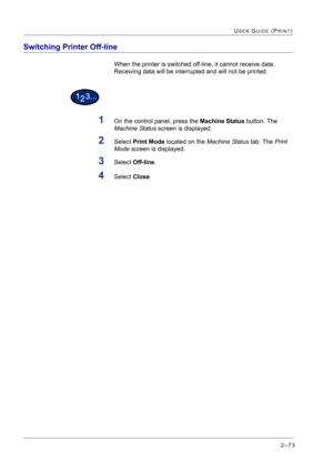 Page 2372–73
USER GUIDE (PRINT)
Switching Printer Off-line
When the printer is switched off-line, it cannot receive data. 
Receiving data will be interrupted and will not be printed.
1On the control panel, press the Machine Status button. The 
Machine Status screen is displayed.
2Select Print Mode located on the Machine Status tab. The Print 
Mode screen is displayed.
3Select Off-line.
4Select Close. 