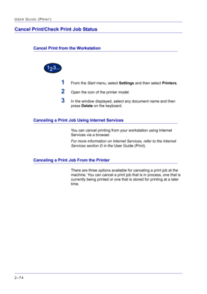 Page 238  
2–74
USER GUIDE (PRINT)
Cancel Print/Check Print Job Status
Cancel Print from the Workstation
1From the Start menu, select Settings and then select Printers.
2Open the icon of the printer model.
3In the window displayed, select any document name and then 
press Delete on the keyboard.
Canceling a Print Job Using Internet Services
You can cancel printing from your workstation using Internet 
Services via a browser. 
For more information on Internet Services, refer to the Internet 
Services section D in...