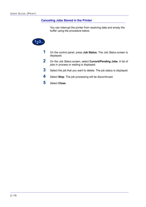 Page 240  
2–76
USER GUIDE (PRINT)
Canceling Jobs Stored in the Printer
You can interrupt the printer from receiving data and empty the 
buffer using the procedure below.
1On the control panel, press Job Status. The Job Status screen is 
displayed.
2On the Job Status screen, select Current/Pending Jobs. A list of 
jobs in process or waiting is displayed.
3Select the job that you want to delete. The job status is displayed.
4Select Stop. The job processing will be discontinued.
5Select Close. 