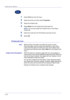 Page 246  
2–82
USER GUIDE (PRINT)
1Select Print from the File menu.
2Select the printer, and then select Properties.
3Select the Graphics tab.
4Select Black from the Output Color drop-down list.
NOTE: You can also select from Output Color on the Paper/
Output tab. 
5Select the mode from the Print Mode drop-down list box.
6Select OK.
Printing with Auto
AutoBefore printing, the printer can detect the colors on every 
document page, and then switch automatically to Color when 
colors other than black and white are...
