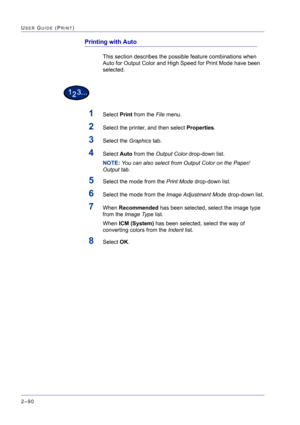 Page 254  
2–90
USER GUIDE (PRINT)
Printing with Auto
This section describes the possible feature combinations when 
Auto for Output Color and High Speed for Print Mode have been 
selected.
1Select Print from the File menu.
2Select the printer, and then select Properties.
3Select the Graphics tab.
4Select Auto from the Output Color drop-down list.
NOTE: You can also select from Output Color on the Paper/
Output tab. 
5Select the mode from the Print Mode drop-down list.
6Select the mode from the Image Adjustment...