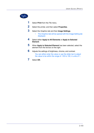 Page 2572–93
USER GUIDE (PRINT)
1Select Print from the File menu.
2Select the printer, and then select Properties.
3Select the Graphics tab and then Image Settings.
• The Graphics tab will be opened with the Image Setting tab 
displayed.
4Select either Apply to All Elements or Apply to Selected 
Element.
5When Apply to Selected Element has been selected, select the 
element from the list box on the right.
6Adjusts the settings of brightness, chroma, and contrast.
You can either enter the value or use the slider...