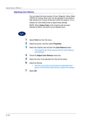 Page 258  
2–94
USER GUIDE (PRINT)
Adjusting Color Balance
You can adjust the toner density of Cyan, Magenta, Yellow, Black 
(CMYK) for printing. Each color can be adjusted to low/medium/
high density and in seven levels each within the range of -3 to 3.
Display the Color Balance tab to adjust these settings.
NOTE: When Output Color of the Graphics tab has been 
selected as Black, only black can be adjusted here.
1Select Print from the File menu.
2Select the printer, and then select Properties.
3Select the...