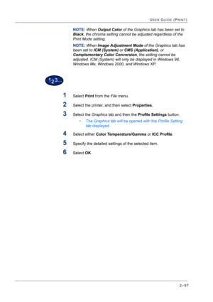 Page 2612–97
USER GUIDE (PRINT)
NOTE: When Output Color of the Graphics tab has been set to 
Black, the chroma setting cannot be adjusted regardless of the 
Print Mode setting. 
NOTE: When Image Adjustment Mode of the Graphics tab has 
been set to ICM (System) or CMS (Application), or 
Complementary Color Conversion, the setting cannot be 
adjusted. ICM (System) will only be displayed in Windows 98, 
Windows Me, Windows 2000, and Windows XP.
1Select Print from the File menu.
2Select the printer, and then select...