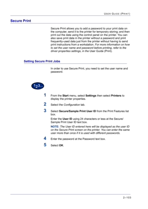 Page 2672–103
USER GUIDE (PRINT)
Secure Print 
Secure Print allows you to add a password to your print data on 
the computer, send it to the printer for temporary storing; and then 
print out the data using the control panel on the printer. You can 
also save print data in the printer without a password and print 
frequently-used data just from the printer without having to send 
print instructions from a workstation. For more information on how 
to set the user name and password before printing, refer to the...