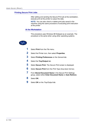 Page 268  
2–104
USER GUIDE (PRINT)
Printing Secure Print Jobs
After setting and sending the Secure Print job at the workstation, 
execute print at the printer to output the data.
NOTE: You can also check or delete print jobs saved in the 
machine using the same procedure of executing print instruction 
at the printer
At the Workstation
This procedure uses Windows 98 Notepad as an example. The 
procedure is the same when using other operating systems.
1Select Print from the File menu.
2Select the Printer icon,...