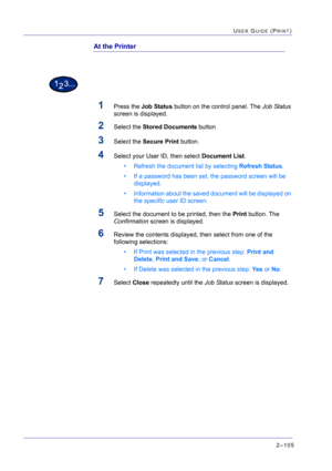 Page 2692–105
USER GUIDE (PRINT)
At the Printer
1Press the Job Status button on the control panel. The Job Status 
screen is displayed.
2Select the Stored Documents button
3Select the Secure Print button.
4Select your User ID, then select Document List.
• Refresh the document list by selecting Refresh Status.
• If a password has been set, the password screen will be 
displayed. 
• Information about the saved document will be displayed on 
the specific user ID screen.
5Select the document to be printed, then the...
