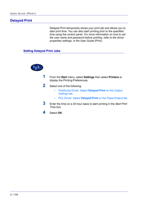 Page 270  
2–106
USER GUIDE (PRINT)
Delayed Print 
Delayed Print temporarily stores your print job and allows you to 
start print time. You can also start printing prior to the specified 
time using the control panel. For more information on how to set 
the user name and password before printing, refer to the driver 
properties settings, in the User Guide (Print).
Setting Delayed Print Jobs
1From the Start menu, select Settings then select Printers to 
display the Printing Preferences.
2Select one of the...