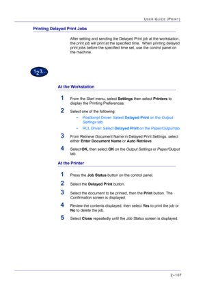 Page 2712–107
USER GUIDE (PRINT)
Printing Delayed Print Jobs
After setting and sending the Delayed Print job at the workstation, 
the print job will print at the specified time.  When printing delayed 
print jobs before the specified time set, use the control panel on 
the machine.
At the Workstation
1From the Start menu, select Settings then select Printers to 
display the Printing Preferences.
2Select one of the following:
• PostScript Driver: Select Delayed Print on the Output 
Settings tab.
• PCL Driver:...