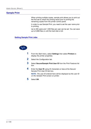 Page 272  
2–108
USER GUIDE (PRINT)
Sample Print
When printing multiple copies, sample print allows you to print out 
the first set to check the printing result prior to printing the 
remaining copies from the printer control panel.
In order to use Sample Print, you need to set the user name prior 
to printing. 
Up to 200 users and 1,000 files per user can be set. You can save 
up to 9,999 files or until the hard disk is full.
Setting Sample Print Jobs
1From the Start menu, select Settings then select Printers...