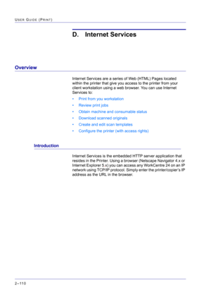 Page 274  
2–110
USER GUIDE (PRINT)
D. Internet Services
Overview
Internet Services are a series of Web (HTML) Pages located 
within the printer that give you access to the printer from your 
client workstation using a web browser. You can use Internet 
Services to:
• Print from you workstation
• Review print jobs
• Obtain machine and consumable status
• Download scanned originals
• Create and edit scan templates
• Configure the printer (with access rights)
Introduction
Internet Services is the embedded HTTP...