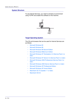 Page 276  
2–112
USER GUIDE (PRINT)
System Structure
To use Internet Services, you need to activate an environment 
using TCP/IP and enable this software on the machine.
Target Operating System
The OS and browsers that can be used for Internet Services are 
as follows:
• Microsoft Windows 95
• Microsoft Windows 98
• Microsoft Windows 98 Second Edition
• Microsoft Windows Millennium Edition
• Microsoft Windows NT Workstation 4.0 (Service Pack 4 or 
later)
• Microsoft Windows NT Server 4.0 (Service Pack 4 or...