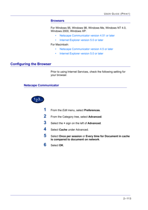 Page 2772–113
USER GUIDE (PRINT)
Browsers
For Windows 95, Windows 98, Windows Me, Windows NT 4.0, 
Windows 2000, Windows XP:
• Netscape Communicator version 4.51 or later
• Internet Explorer version 5.0 or later
For Macintosh:
• Netscape Communicator version 4.5 or later
• Internet Explorer version 5.0 or later
Configuring the Browser
Prior to using Internet Services, check the following setting for 
your browser.
Netscape Communicator
1From the Edit menu, select Preferences.
2From the Category tree, select...