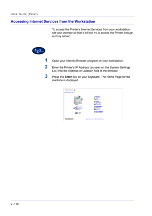 Page 280  
2–116
USER GUIDE (PRINT)
Accessing Internet Services from the Workstation
To access the Printers Internet Services from your workstation, 
set your browser so that it will not try to access the Printer through 
a proxy server.
1Open your Internet Browser program on your workstation.
2Enter the Printers IP Address (as seen on the System Settings 
List) into the Address or Location field of the browser.
3Press the Enter key on your keyboard. The Home Page for the 
machine is displayed. 