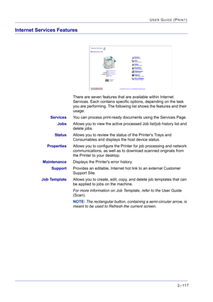 Page 2812–117
USER GUIDE (PRINT)
Internet Services Features
There are seven features that are available within Internet 
Services. Each contains specific options, depending on the task 
you are performing. The following list shows the features and their 
usage:
ServicesYou can process print-ready documents using the Services Page.
JobsAllows you to view the active processed Job list/job history list and 
delete jobs.
StatusAllows you to review the status of the Printers Trays and 
Consumables and displays the...