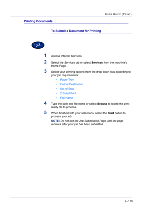 Page 2832–119
USER GUIDE (PRINT)
Printing Documents
To Submit a Document for Printing
1Access Internet Services.
2Select the Services tab or select Services from the machine’s 
Home Page.
3Select your printing options from the drop-down lists according to 
your job requirements:
• Paper Tray
• Output Destination
• No. of Sets
• 2 Sided Print
•File Name
4Type the path and file name or select Browse to locate the print-
ready file to process.
5When finished with your selections, select the Start button to 
process...