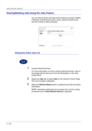 Page 284  
2–120
USER GUIDE (PRINT)
Viewing/Deleting Jobs Using the Jobs Feature
You can view all active print jobs that are being processed. Details 
of the jobs include the job name, owner, status and type of job, 
and the number of sets processed.
Viewing the Active Jobs List
1Access Internet Services. 
For more information on how to access Internet Services, refer to 
Accessing Internet Services From the Workstation, in the User 
Guide (Print).
2Select the Jobs tab or select Jobs on the machine’s Home Page....