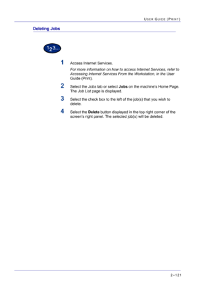 Page 2852–121
USER GUIDE (PRINT)
Deleting Jobs
1Access Internet Services. 
For more information on how to access Internet Services, refer to 
Accessing Internet Services From the Workstation, in the User 
Guide (Print).
2Select the Jobs tab or select Jobs on the machine’s Home Page. 
The Job List page is displayed.
3Select the check box to the left of the job(s) that you wish to 
delete.
4Select the Delete button displayed in the top right corner of the 
screen’s right panel. The selected job(s) will be deleted. 