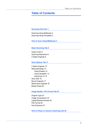 Page 289iii
TABLE OF CONTENTS
Table of Contents
Scanning Overview 1
Scanning Using Mailboxes 2
Scanning Using Templates 2
How to Scan Using Mailboxes 3
Basic Scanning Tab 5
Output Color 6
Scanning Resolution 8
2 Sided Originals 9
Scan Options Tab 11
2 Sided Originals 12
Reduce/Enlarge 13
Using Presets 13
Using Variable% 14
Using Auto % 15
Scan Size 16
Bound Originals 17
Mixed Size Originals 19
Border Erase 20
Image Quality / File Format Tab 22
Original Type 23
Image Compression 24
Lighter/Darker/Contrast 25
File...