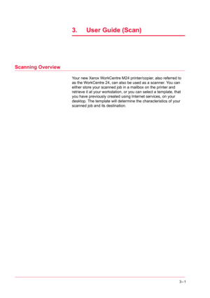 Page 2913–1
3.  User Guide (Scan)
Scanning Overview
Your new Xerox WorkCentre M24 printer/copier, also referred to 
as the WorkCentre 24, can also be used as a scanner. You can 
either store your scanned job in a mailbox on the printer and 
retrieve it at your workstation, or you can select a template, that 
you have previously created using Internet services, on your 
desktop. The template will determine the characteristics of your 
scanned job and its destination. 