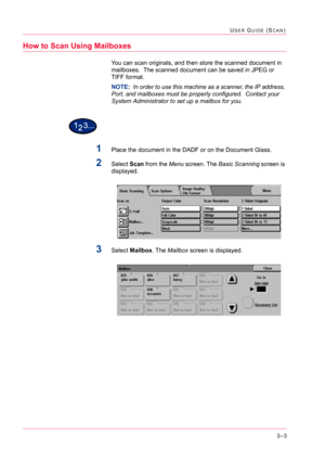 Page 2933–3
USER GUIDE (SCAN)
How to Scan Using Mailboxes
You can scan originals, and then store the scanned document in 
mailboxes.  The scanned document can be saved in JPEG or 
TIFF format.  
NOTE:  In order to use this machine as a scanner, the IP address, 
Port, and mailboxes must be properly configured.  Contact your 
System Administrator to set up a mailbox for you.
1Place the document in the DADF or on the Document Glass.
2Select Scan from the Menu screen. The Basic Scanning screen is 
displayed.
3Select...