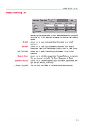 Page 2953–5
USER GUIDE (SCAN)
Basic Scanning Tab
Below is a brief explanation of each feature available on the Basic 
Scanning tab.  Each feature is explained in detail on the following 
pages.
E-MailAllows you to scan originals and send the data to an email 
address.
MailboxAllows you to scan originals and then store the scan data in 
mailboxes.  The scan data can be saved in JPEG or TIFF format.
Job TemplateAllows you to apply preexisting job templates to jobs on the 
machine.
Output ColorAllows you to select...