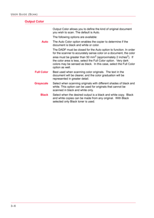 Page 2963–6
USER GUIDE (SCAN)
Output Color
Output Color allows you to define the kind of original document 
you wish to scan. The default is Auto. 
The following options are available:
AutoThe Auto Color option enables the copier to determine if the 
document is black and white or color.
The DADF must be closed for the Auto option to function. In order 
for the scanner to accurately sense color on a document, the color 
area must be greater than 50 mm
2 (approximately 2 inches2).  If 
the color area is less,...