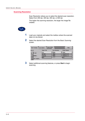 Page 2983–8
USER GUIDE (SCAN)
Scanning Resolution
Scan Resolution allows you to select the desired scan resolution. 
Select from 200 dpi, 300 dpi, 400 dpi, or 600 dpi.
The higher the scanning resolution, the larger the image file 
created.
1Load your originals and select the mailbox where the scanned 
data is to be stored.
2Select the desired Scan Resolution from the Basic Scanning 
screen.
3Select additional scanning features, or press Start to begin 
scanning. 