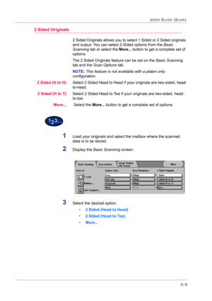 Page 2993–9
USER GUIDE (SCAN)
2 Sided Originals
2 Sided Originals allows you to select 1 Sided or 2 Sided originals 
and output. You can select 2-Sided options from the Basic 
Scanning tab or select the More... button to get a complete set of 
options.
The 2 Sided Originals feature can be set on the Basic Scanning 
tab and the Scan Options tab.
NOTE: This feature is not available with a platen only 
configuration.
2 Sided (H to H)Select 2 Sided Head to Head if your originals are two-sided, head-
to-head.
2 Sided...