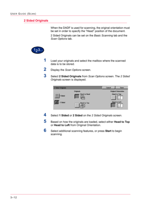 Page 3023–12
USER GUIDE (SCAN)
2 Sided Originals
When the DADF is used for scanning, the original orientation must 
be set in order to specify the “Head” position of the document.
2 Sided Originals can be set on the Basic Scanning tab and the 
Scan Options tab.
1Load your originals and select the mailbox where the scanned 
data is to be stored.
2Display the Scan Options screen.
3Select 2 Sided Originals from Scan Options screen. The 2 Sided 
Originals screen is displayed.
4Select 1 Sided or 2 Sided on the 2...