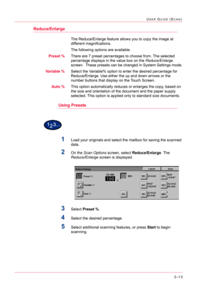 Page 3033–13
USER GUIDE (SCAN)
Reduce/Enlarge
The Reduce/Enlarge feature allows you to copy the image at 
different magnifications.
The following options are available:
Preset %There are 7 preset percentages to choose from. The selected 
percentage displays in the value box on the Reduce/Enlarge 
screen.  These presets can be changed in System Settings mode.
Variable %Select the Variable% option to enter the desired percentage for 
Reduce/Enlarge. Use either the up and down arrows or the 
number buttons that...