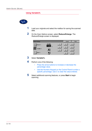 Page 3043–14
USER GUIDE (SCAN)
Using Variable%
1Load your originals and select the mailbox for saving the scanned 
data.
2On the Scan Options screen, select Reduce/Enlarge. The 
Reduce/Enlarge screen is displayed.
3Select Va r i a b l e %.
4Perform one of the following:
• Press the arrow buttons to increase or decrease the 
percentage value.
• Use the Numeric Keypad on the Control Panel to enter a 
specific percentage. Use C to clear the value entered.
5Select additional scanning features, or press Start to...