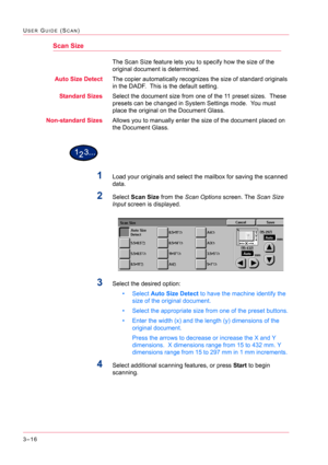 Page 3063–16
USER GUIDE (SCAN)
Scan Size
The Scan Size feature lets you to specify how the size of the 
original document is determined.
Auto Size DetectThe copier automatically recognizes the size of standard originals 
in the DADF.  This is the default setting.
Standard SizesSelect the document size from one of the 11 preset sizes.  These 
presets can be changed in System Settings mode.  You must 
place the original on the Document Glass.
Non-standard SizesAllows you to manually enter the size of the document...