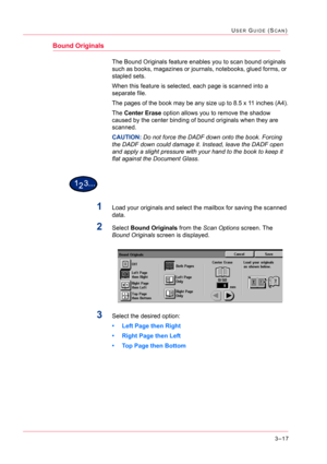 Page 3073–17
USER GUIDE (SCAN)
Bound Originals
The Bound Originals feature enables you to scan bound originals 
such as books, magazines or journals, notebooks, glued forms, or 
stapled sets.
When this feature is selected, each page is scanned into a 
separate file.
The pages of the book may be any size up to 8.5 x 11 inches (A4).
The Center Erase option allows you to remove the shadow 
caused by the center binding of bound originals when they are 
scanned.
CAUTION:Do not force the DADF down onto the book....