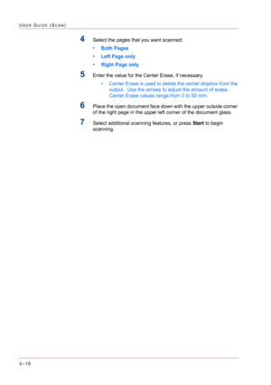 Page 3083–18
USER GUIDE (SCAN)
4Select the pages that you want scanned: 
• Both Pages
• Left Page only
• Right Page only
5Enter the value for the Center Erase, if necessary. 
• Center Erase is used to delete the center shadow from the 
output.  Use the arrows to adjust the amount of erase. 
Center Erase values range from 0 to 50 mm.
6Place the open document face down with the upper outside corner 
of the right page in the upper left corner of the document glass. 
7Select additional scanning features, or press...