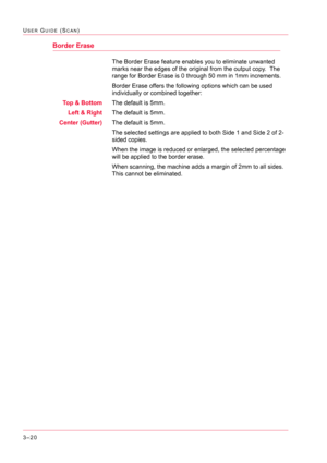 Page 3103–20
USER GUIDE (SCAN)
Border Erase
The Border Erase feature enables you to eliminate unwanted 
marks near the edges of the original from the output copy.  The 
range for Border Erase is 0 through 50 mm in 1mm increments.
Border Erase offers the following options which can be used 
individually or combined together:
Top & BottomThe default is 5mm.
Left & RightThe default is 5mm.
Center (Gutter)The default is 5mm.
The selected settings are applied to both Side 1 and Side 2 of 2-
sided copies.
When the...