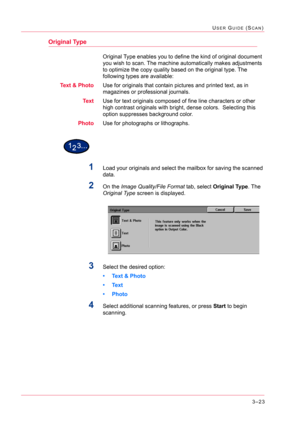 Page 3133–23
USER GUIDE (SCAN)
Original Type
Original Type enables you to define the kind of original document 
you wish to scan. The machine automatically makes adjustments 
to optimize the copy quality based on the original type. The 
following types are available:
Text & PhotoUse for originals that contain pictures and printed text, as in 
magazines or professional journals.
TextUse for text originals composed of fine line characters or other 
high contrast originals with bright, dense colors.  Selecting this...