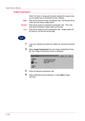 Page 3143–24
USER GUIDE (SCAN)
Image Compression
When Full Color or Grayscale has been selected for Output Color, 
you can select how to compress full color originals.
HighFiles will be saved at a high compression rate. The file size will be 
small, but may impact image quality.
NormalFiles will be saved at a standard compression rate.  This is the 
best balance between image quality and file size.
LowFiles will be saved at a low compression rate.  Image quality will 
be optimum, but file size will be large....