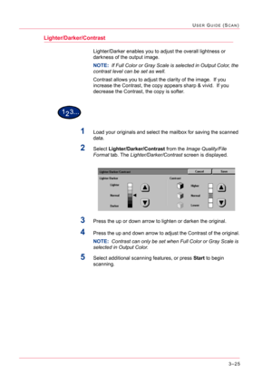 Page 3153–25
USER GUIDE (SCAN)
Lighter/Darker/Contrast
Lighter/Darker enables you to adjust the overall lightness or 
darkness of the output image.
NOTE:  If Full Color or Gray Scale is selected in Output Color, the 
contrast level can be set as well.
Contrast allows you to adjust the clarity of the image.  If you 
increase the Contrast, the copy appears sharp & vivid.  If you 
decrease the Contrast, the copy is softer.
1Load your originals and select the mailbox for saving the scanned 
data.
2Select...