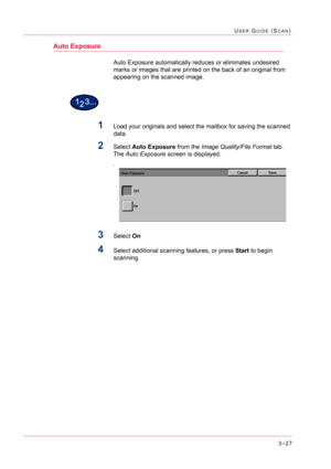 Page 3173–27
USER GUIDE (SCAN)
Auto Exposure
Auto Exposure automatically reduces or eliminates undesired 
marks or images that are printed on the back of an original from 
appearing on the scanned image.
1Load your originals and select the mailbox for saving the scanned 
data.
2Select Auto Exposure from the Image Quality/File Format tab. 
The Auto Exposure screen is displayed.
.
3Select On
4Select additional scanning features, or press Start to begin 
scanning. 