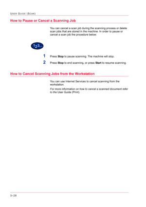 Page 3183–28
USER GUIDE (SCAN)
How to Pause or Cancel a Scanning Job
You can cancel a scan job during the scanning process or delete 
scan jobs that are stored in the machine. In order to pause or 
cancel a scan job the procedure below:
1Press Stop to pause scanning. The machine will stop.
2Press Stop to end scanning, or press Start to resume scanning.
How to Cancel Scanning Jobs from the Workstation
You can use Internet Services to cancel scanning from the 
workstation.  
For more information on how to cancel a...