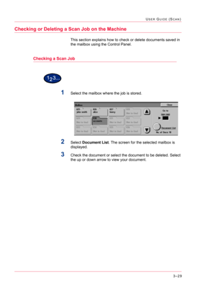 Page 3193–29
USER GUIDE (SCAN)
Checking or Deleting a Scan Job on the Machine
This section explains how to check or delete documents saved in 
the mailbox using the Control Panel.
Checking a Scan Job
1Select the mailbox where the job is stored.
2Select Document List. The screen for the selected mailbox is 
displayed.
3Check the document or select the document to be deleted. Select 
the up or down arrow to view your document. 