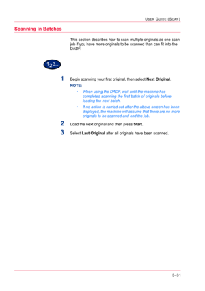 Page 3213–31
USER GUIDE (SCAN)
Scanning in Batches
This section describes how to scan multiple originals as one scan 
job if you have more originals to be scanned than can fit into the 
DADF.
1Begin scanning your first original, then select Next Original.
NOTE:  
• When using the DADF, wait until the machine has 
completed scanning the first batch of originals before 
loading the next batch.
• If no action is carried out after the above screen has been 
displayed, the machine will assume that there are no more...