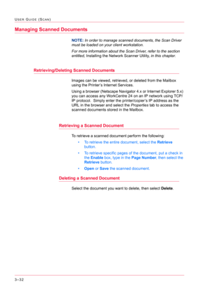 Page 3223–32
USER GUIDE (SCAN)
Managing Scanned Documents
NOTE: In order to manage scanned documents, the Scan Driver 
must be loaded on your client workstation. 
For more information about the Scan Driver, refer to the section 
entitled, Installing the Network Scanner Utility, in this chapter.
Retrieving/Deleting Scanned Documents
Images can be viewed, retrieved, or deleted from the Mailbox 
using the Printer’s Internet Services.
Using a browser (Netscape Navigator 4.x or Internet Explorer 5.x) 
you can access...