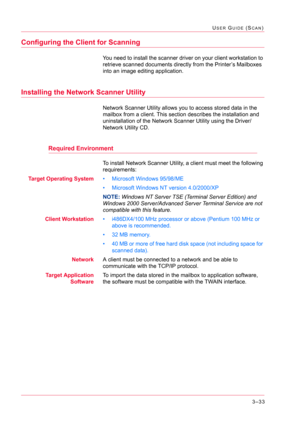 Page 3233–33
USER GUIDE (SCAN)
Configuring the Client for Scanning
You need to install the scanner driver on your client workstation to 
retrieve scanned documents directly from the Printer’s Mailboxes 
into an image editing application.
Installing the Network Scanner Utility
Network Scanner Utility allows you to access stored data in the 
mailbox from a client. This section describes the installation and 
uninstallation of the Network Scanner Utility using the Driver/
Network Utility CD.
Required Environment
To...