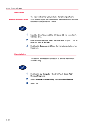 Page 3243–34
USER GUIDE (SCAN)
Installation
The Network Scanner Utility includes the following software:
Network Scanner DriverScan driver to import the data stored in the mailbox of the machine 
to software compatible with TWAIN.
1Insert the Driver/Network Utility (Windows) CD into your client’s 
CD-ROM drive.
2Open Windows Explorer, select the drive letter for your CD-ROM 
drive and open SCN\Disk1.
3Double click Setup.exe and follow the instructions displayed on 
the screen.
Uninstallation
This section...