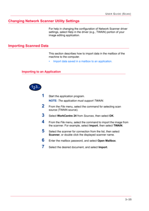 Page 3253–35
USER GUIDE (SCAN)
Changing Network Scanner Utility Settings
For help in changing the configuration of Network Scanner driver 
settings, select Help in the driver (e.g., TWAIN) portion of your 
image editing application.
Importing Scanned Data
This section describes how to import data in the mailbox of the 
machine to the computer.
• Import data saved in a mailbox to an application.
Importing to an Application
1Start the application program.
NOTE: The application must support TWAIN.
2From the File...