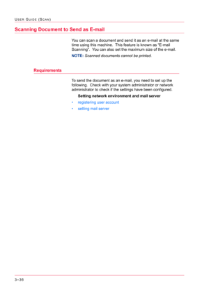 Page 3263–36
USER GUIDE (SCAN)
Scanning Document to Send as E-mail
You can scan a document and send it as an e-mail at the same 
time using this machine.  This feature is known as “E-mail 
Scanning”.  You can also set the maximum size of the e-mail.
NOTE: Scanned documents cannot be printed.
Requirements
To send the document as an e-mail, you need to set up the 
following.  Check with your system administrator or network 
administrator to check if the settings have been configured.
Setting network environment...