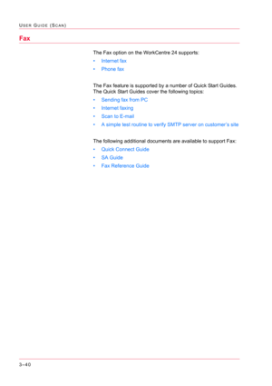 Page 3303–40
USER GUIDE (SCAN)
Fax
The Fax option on the WorkCentre 24 supports:
• Internet fax
• Phone fax
The Fax feature is supported by a number of Quick Start Guides.  
The Quick Start Guides cover the following topics:
• Sending fax from PC
• Internet faxing
• Scan to E-mail
• A simple test routine to verify SMTP server on customer’s site
The following additional documents are available to support Fax:
• Quick Connect Guide
• SA Guide
• Fax Reference Guide 